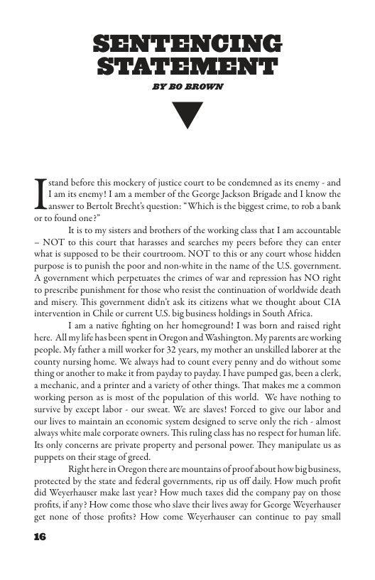 SENTENCING STATEMENT BY B0 BROWN v Tam s enemy! I am a member of the George Jackson Brigade and I know the answer to Bertol Brecht’s question: “Which is the biggest crn orto found one?” Itis to my sisters and brothers of the working class that 1 am accouneable ~ NOT to this court that harasses and searches my peers before they can enter what is supposed to be their courtroom. NOT to this or any court whose hidden purpose i to punish the poor and non-white in the name of the U. government. A government which perpetuates the crimes of war and repression has NO righe o prescribe punishment for those who resist the continuation of worldwide death and misery. This government didn’c ask it cirizens what we thought about CIA intervention in Chile or current U. big business holdings in South Afica. Tam a native fighting on her homegeound: T was born and raised right here. Allmy life hasbeen spent in Oregon and Washington. My parentsare working ‘people. My Facher a mill worker for 32 years, my mother an unskilled laborer at the nursing home. We always had to count every penny and do without some thing or another to make it from payday to payday. I have pumped gas, been a clerk, amechanic, and a printer and a variety of other things. That makes me 2 common working person as is most of the population of this world. We have nothing to. survive by except labor - our sweat. We are slaves! Forced to give our labor and our lives to maincain an economic system designed to serve only the rich - almose always white male corporate owners. This ruling class has no respect for human lfe s only concerns are private property and personal power. They manipulate us as puppes on their stage of greed. Right here in Oregon there are mountains of proof about how bigbusiness, protected by the state and federal governments,rip us off daily. How much profic did Weyerhauser make last year? How much taxes did the company pay on those profit, if any? How come those who slave their lives away for George Weyerhauser get none of those profits? How come Weyerhauser Iflznd before this mockery of justice court to be condemned as its enemy - and ¢, t0 rob abank continue o pay small